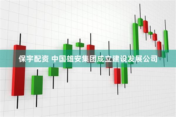 保宇配资 中国雄安集团成立建设发展公司