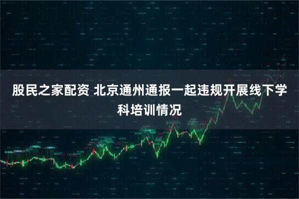 股民之家配资 北京通州通报一起违规开展线下学科培训情况