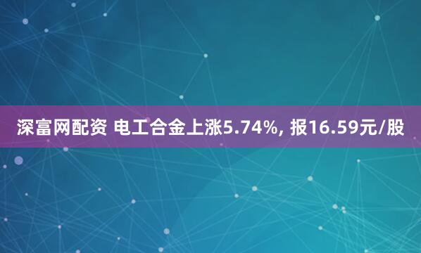 深富网配资 电工合金上涨5.74%, 报16.59元/股
