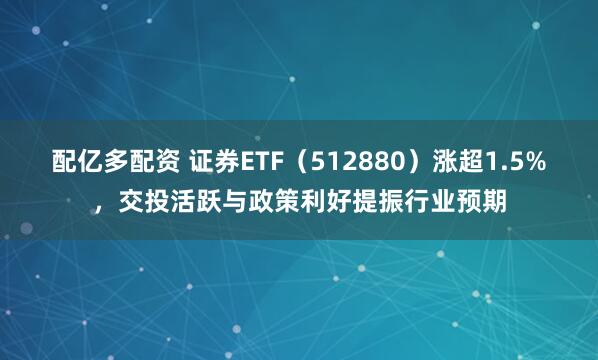 配亿多配资 证券ETF（512880）涨超1.5%，交投活跃与政策利好提振行业预期