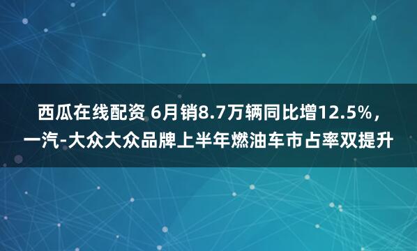 西瓜在线配资 6月销8.7万辆同比增12.5%，一汽-大众大众品牌上半年燃油车市占率双提升