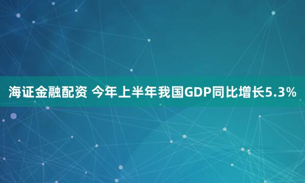 海证金融配资 今年上半年我国GDP同比增长5.3%