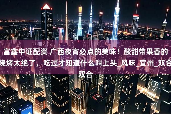 富鑫中证配资 广西夜宵必点的美味！酸甜带果香的烧烤太绝了，吃过才知道什么叫上头_风味_宜州_双合