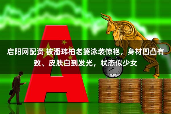 启阳网配资 被潘玮柏老婆泳装惊艳，身材凹凸有致、皮肤白到发光，状态似少女