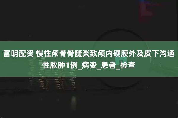 富明配资 慢性颅骨骨髓炎致颅内硬膜外及皮下沟通性脓肿1例_病变_患者_检查