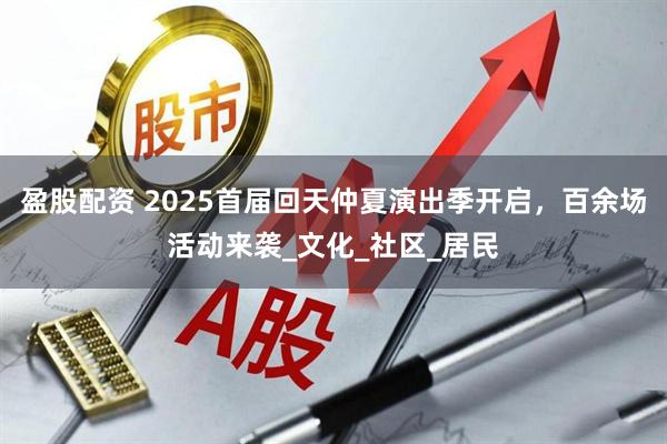 盈股配资 2025首届回天仲夏演出季开启，百余场活动来袭_文化_社区_居民