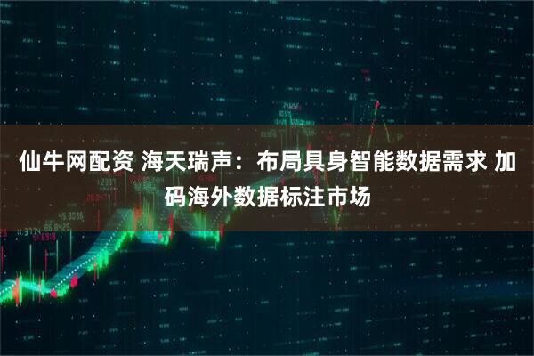 仙牛网配资 海天瑞声：布局具身智能数据需求 加码海外数据标注市场