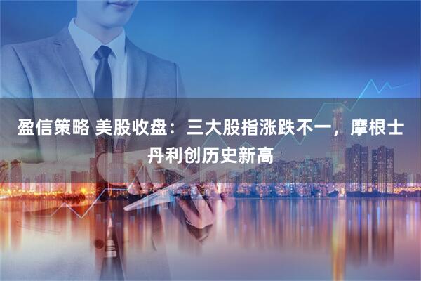 盈信策略 美股收盘：三大股指涨跌不一，摩根士丹利创历史新高