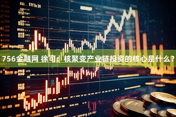756金融网 徐可：核聚变产业链投资的核心是什么？