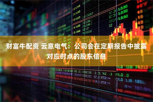 财富牛配资 云意电气：公司会在定期报告中披露对应时点的股东信息