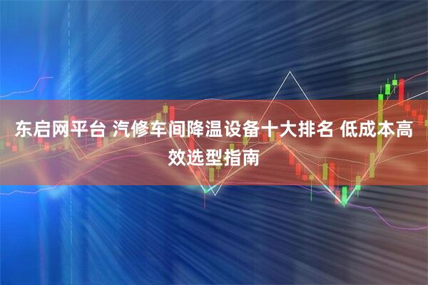 东启网平台 汽修车间降温设备十大排名 低成本高效选型指南