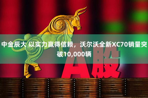 中金辰大 以实力赢得信赖，沃尔沃全新XC70销量突破10,000辆