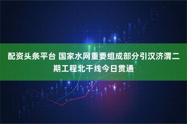 配资头条平台 国家水网重要组成部分引汉济渭二期工程北干线今日贯通