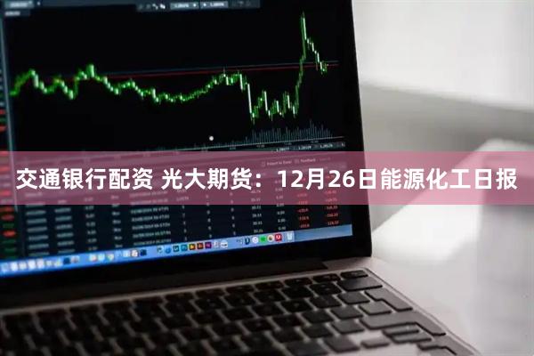 交通银行配资 光大期货：12月26日能源化工日报