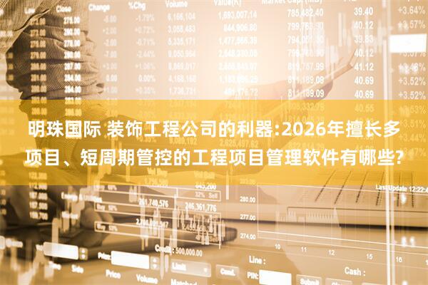 明珠国际 装饰工程公司的利器:2026年擅长多项目、短周期管控的工程项目管理软件有哪些?