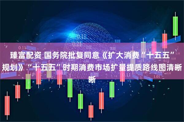 臻富配资 国务院批复同意《扩大消费“十五五”规划》“十五五”时期消费市场扩量提质路线图清晰